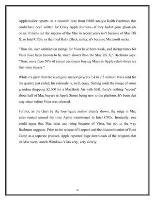 AppleInsider reports on a research note from BMO analyst Keith Bachman that
could have been written for Crazy Apple Rumors—if they hadn't gone ghost-site
on us. It turns out the success of the Mac in recent years isn't because of Mac OS
X, or Intel CPUs, or the iPod Halo Effect; rather, it's because Microsoft sucks.
"Thus far, user satisfaction ratings for Vista have been weak, and startup times for
Vista have been known to be much slower than the Mac OS X," Bachman says.
"Thus, more than 50% of recent customers buying Macs in Apple retail stores are
first-time buyers."
While it's great that the six-figure analyst projects 2.4 to 2.5 million Macs sold for
the quarter just ended, his rationale is, well, crazy. Setting aside the image of some
grandma dropping $2,600 for a MacBook Air with SSD, there's nothing "recent"
about half of Mac buyers in Apple Stores being new to the platform. It's been that
way since before Vista was released.
Further, as the chart by the four-figure analyst clearly shows, the surge in Mac
sales started around the time Apple transitioned to Intel CPUs. Ironically, one
could argue that Mac sales are rising because of Vista, but not in the way
Bachman suggests. Prior to the release of Leopard and the discontinuation of Boot
Camp as a separate product, Apple reported huge downloads of the program that
let Mac users launch Windows Vista very, very slowly.
36
 