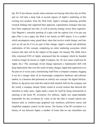 hip. We’ll also discuss exactly what customers are buying when they buy an iPod,
and we will take a deep look at several aspects of Apple’s marketing of this
exciting new product, from the iPod itself, Apple’s strategic planning, possible
research findings that supported their approach, segmentation strategies that may
have been employed and why, as well as pricing strategy across these segments.
Like Magritte’s surrealist painting of a pipe with the caption Ceci n’est pas une
pipe (This is not a pipe), the iPod is not merely an MP3 player. It is a symbol
which encompasses many grand ideas; ideas that involve world change, and how
cool we all can be if we are part of that change. Apple’s careful and deliberate
exploitation of this concept, comprising an entire marketing ecosystem which
nurtures that idea will be the subject of this paper. On January 9th, 2010, Steve
Jobs, renowned CEO of Apple, announced that the company which he founded
would no longer be known as Apple Computer, Inc. Its new name would just be
Apple, Inc.1 This seemingly trivial change represents a fundamental shift with
deep implications that were the result of many changes Apple had engineered over
the past six or seven years; transitioning itself from a computer company slugging
it out for a meager share of an increasingly competitive hardware and software
market, to a business that promoted an entirely new concept: the digital lifestyle.
Before we dig down into what this radical shift entailed, both for the company and
the world, a company already firmly rooted in several notions that allowed this
transition to make sense. Apple made a name for itself by being instrumental in
ushering in the home PC revolution. For millions, Apple was single-handedly
responsible for this revolution by virtue of the fact that it created radical new
features such as windows-type graphical user interfaces, pull-down menus and
simplified computer control via the mouse. The history of the PC revolution is a
history of war between Apple, a number of losers that no one remembers any
38
 