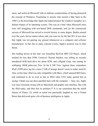 more, and archrival Microsoft with its dubious counterclaims of having pioneered
the concept of Windows. Frustrating to anyone who owned a Mac back in the
1980’s is the knowledge that Apple did indeed pioneer the windows metaphor as a
distinct feature of its operating system. This was at a time when Microsoft users
were still struggling with text-based DOS commands, and yet the commercial
success of Microsoft has served to rewrite history to some degree. Battles ensued
over the years, but no matter whose side you were on, by the late 90’s it was clear
that Apple was not gaining any ground whatsoever as a computer and software
manufacturer. In fact due to many external events, Apple’s position was in clear
threat.
The leading device at the time was Sonicblue RioVolt MP3 CD Player, which
retailed for less than $100. Creative's Nomad Jukebox was selling its recently
introduced 6GB hard drive for about $250, and e.Digital Corp. was touting its
walloping 10GB palm-size Treo 10 for $ 249 Treo. Against these contenders,
iPod’s $399 price tag for a mere 5 GB of storage doesn’t seem to make sense16.
Also, at this time, iPod was only compatible with Macs, which amused Bill Gates,
and continued to do so even as late as 2012 when USA today quoted him as
saying: I think you can draw parallels here with the computer — here, too, Apple
was once extremely strong with its Macintosh and graphic user interface, like with
the iPod today, and then lost its position.17 It is our contention that the initial
release of iTunes 1.0, which as noted was practically laughed at, was a Trojan
Horse that delivered quite a bit of business intelligence to Apple.
39
 