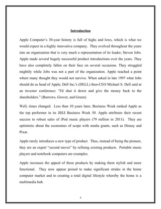 Introduction
Apple Computer’s 30-year history is full of highs and lows, which is what we
would expect in a highly innovative company. They evolved throughout the years
into an organization that is very much a representation of its leader, Steven Jobs.
Apple made several hugely successful product introductions over the years. They
have also completely fallen on their face on several occasions. They struggled
mightily while Jobs was not a part of the organization. Apple reached a point
where many thought they would not survive. When asked in late 1997 what Jobs
should do as head of Apple, Dell Inc.'s (DELL) then-CEO Michael S. Dell said at
an investor conference: "I'd shut it down and give the money back to the
shareholders.” (Burrows, Grover, and Green).
Well, times changed. Less than 10 years later, Business Week ranked Apple as
the top performer in its 2012 Business Week 50. Apple attributes their recent
success to robust sales of iPod music players (79 million in 2011). They are
optimistic about the economies of scope with media giants, such as Disney and
Pixar.
Apple rarely introduces a new type of product. Thus, instead of being the pioneer,
they are an expert “second mover” by refining existing products. Portable music
players and notebook computers are examples.
Apple increases the appeal of these products by making them stylish and more
functional. They now appear poised to make significant strides in the home
computer market and to creating a total digital lifestyle whereby the home is a
multimedia hub.
4
 