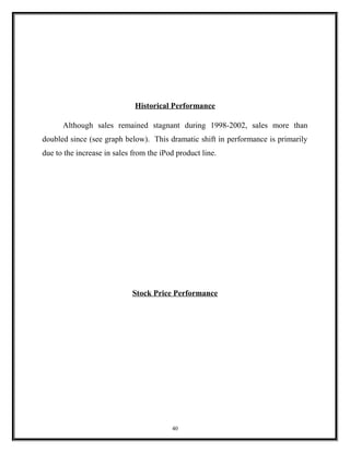 Historical Performance
Although sales remained stagnant during 1998-2002, sales more than
doubled since (see graph below). This dramatic shift in performance is primarily
due to the increase in sales from the iPod product line.
Stock Price Performance
40
 