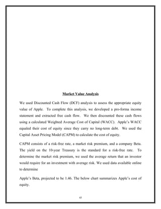 Market Value Analysis
We used Discounted Cash Flow (DCF) analysis to assess the appropriate equity
value of Apple. To complete this analysis, we developed a pro-forma income
statement and extracted free cash flow. We then discounted these cash flows
using a calculated Weighted Average Cost of Capital (WACC). Apple’s WACC
equaled their cost of equity since they carry no long-term debt. We used the
Capital Asset Pricing Model (CAPM) to calculate the cost of equity.
CAPM consists of a risk-free rate, a market risk premium, and a company Beta.
The yield on the 10-year Treasury is the standard for a risk-free rate. To
determine the market risk premium, we used the average return that an investor
would require for an investment with average risk. We used data available online
to determine
Apple’s Beta, projected to be 1.46. The below chart summarizes Apple’s cost of
equity.
45
 