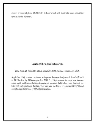 expect revenue of about $4.2 to $4.4 billion” which will push total sales above last
term’s annual numbers.
Apple 2012 1Q financial analysis
2012 April 25 Posted by admin under 2012 1Q, Apple, Technology, USA
Apple 2012 1Q results continues to impress. Revenue has jumped from 24,7 bn.$
to 39,2 bn.$ or by 59% compared to 2011 Q1. High revenue increase lead to even
more rapid Net Income before depreciation increase. Which has risen from 6,4 bn.
$ to 12,4 bn.$ or almost dubbed. This was lead by slower revenue cost (+43%) and
operating cost increase (+36%) then revenue.
47
 