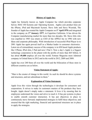 History of Apple Inc:
Apple Inc formerly known as Apple Computer Inc which provides corporate
Server, MAC OS Systems and Operating System. Apples core product lines are
the iPhone, iPod and Macintosh System. Steve Jobs and Steve Wozniak, The
founder of Apple has created the Apple Computer on 1st
April 1976 and integrated
in the company on 3rd
January 1977, in Cupertino California. It has driven the
Computer manufacturing market for more than two decades. Mr. Steve Jobs who
was expelled in 1985 was return as CEO of the APPLE Inc in 1996 with new
Ideas and corporate philosophy. With introduction of successful IPod Player in to
2001 Apple has again proved itself as a Market leader in consumer electronics.
Latest era of extraordinary success of the company is in iOS based Apple products
like I Phone, IPod slim, I Pad and now I Pad 2. Now a day’s Apple is a biggest
technology corporation in the planet with the profits of more than $65 billion. It
has about 49,400 employs all over the world. Fortune Magazine most Admired
company in United State in 2012 and in the world in 2012, 2009 and 2009.
Apple has over 240 Store all over the world and the bifurcation of these store in
different countries are as below.
Vision Statement of Apple:
“Man is the creator of change in this world. As such he should be above systems
and structures, and not subordinate to them.”
Explanation of Vision Statement:
Apple lives this vision through the technologies it develops for consumers and
corporations. It strives to make its customers masters of the products they have
bought. Apple doesn’t simply make a statement. It lives it by ensuring that its
employees understand the vision and strive to reach it. It has put systems in place
to enable smooth customer interaction. It has put objectives in place to
continuously move forward; implemented strategies to fulfil these objectives; and
ensured that the right marketing, financial and operational structures are in place
to apply the strategies.
5
 