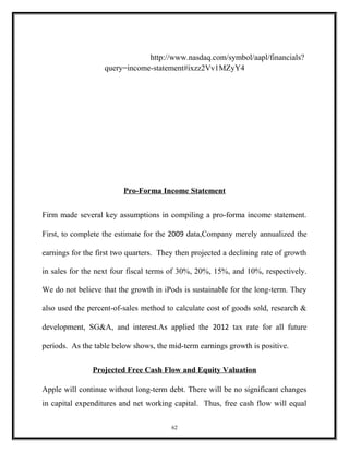An
Income Statement (values i 000'shttp://www.nasdaq.com/symbol/aapl/financials?
query=income-statement#ixzz2Vv1MZyY4
Pro-Forma Income Statement
Firm made several key assumptions in compiling a pro-forma income statement.
First, to complete the estimate for the 2009 data,Company merely annualized the
earnings for the first two quarters. They then projected a declining rate of growth
in sales for the next four fiscal terms of 30%, 20%, 15%, and 10%, respectively.
We do not believe that the growth in iPods is sustainable for the long-term. They
also used the percent-of-sales method to calculate cost of goods sold, research &
development, SG&A, and interest.As applied the 2012 tax rate for all future
periods. As the table below shows, the mid-term earnings growth is positive.
Projected Free Cash Flow and Equity Valuation
Apple will continue without long-term debt. There will be no significant changes
in capital expenditures and net working capital. Thus, free cash flow will equal
62
 