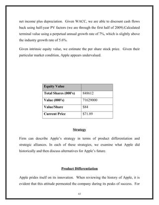 net income plus depreciation. Given WACC, we are able to discount cash flows
back using half-year PV factors (we are through the first half of 2009).Calculated
terminal value using a perpetual annual growth rate of 7%, which is slightly above
the industry growth rate of 5.6%.
Given intrinsic equity value, we estimate the per share stock price. Given their
particular market condition, Apple appears undervalued.
Equity Value
Total Shares (000's) 848612
Value (000's) 71629000
Value/Share $84
Current Price $71.89
Strategy
Firm can describe Apple’s strategy in terms of product differentiation and
strategic alliances. In each of these strategies, we examine what Apple did
historically and then discuss alternatives for Apple’s future.
Product Differentiation
Apple prides itself on its innovation. When reviewing the history of Apple, it is
evident that this attitude permeated the company during its peaks of success. For
63
 