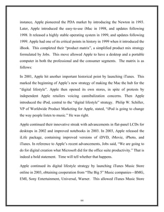 instance, Apple pioneered the PDA market by introducing the Newton in 1993.
Later, Apple introduced the easy-to-use iMac in 1998, and updates following
1998. It released a highly stable operating system in 1999, and updates following
1999. Apple had one of its critical points in history in 1999 when it introduced the
iBook. This completed their “product matrix”, a simplified product mix strategy
formulated by Jobs. This move allowed Apple to have a desktop and a portable
computer in both the professional and the consumer segments. The matrix is as
follows:
In 2001, Apple hit another important historical point by launching iTunes. This
marked the beginning of Apple’s new strategy of making the Mac the hub for the
“digital lifestyle”. Apple then opened its own stores, in spite of protests by
independent Apple retailers voicing cannibalization concerns. Then Apple
introduced the iPod, central to the “digital lifestyle” strategy. Philip W. Schiller,
VP of Worldwide Product Marketing for Apple, stated, “iPod is going to change
the way people listen to music.” He was right.
Apple continued their innovative streak with advancements in flat-panel LCDs for
desktops in 2002 and improved notebooks in 2003. In 2003, Apple released the
iLife package, containing improved versions of iDVD, iMovie, iPhoto, and
iTunes. In reference to Apple’s recent advancements, Jobs said, “We are going to
do for digital creation what Microsoft did for the office suite productivity.” That is
indeed a bold statement. Time will tell whether that happens.
Apple continued its digital lifestyle strategy by launching iTunes Music Store
online in 2003, obtaining cooperation from “The Big 5” Music companies—BMG,
EMI, Sony Entertainment, Universal, Warner. This allowed iTunes Music Store
64
 