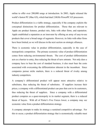 online to offer over 200,000 songs at introduction. In 2003, Apple released the
world’s fastest PC (Mac G5), which had dual 2.0GHz PowerPC G5 processors.
Product differentiation is a viable strategy, especially if the company exploits the
conceptual distinctions for product differentiation. Those that are relevant to
Apple are product features, product mix, links with other firms, and reputation.
Apple established a reputation as an innovator by offering an array of easy-to-use
products that cover a broad range of segments. However, its links with other firms
have been limited, as we will discuss in the next section on strategic alliances.
There is economic value in product differentiation, especially in the case of
monopolistic competition. The primary economic value of product differentiation
comes from reducing environmental threats. The cost of product differentiation
acts as a barrier to entry, thus reducing the threat of new entrants. Not only does a
company have to bear the cost of standard business, it also must bear the costs
associated with overcoming the differentiation inherent in the incumbent. Since
companies pursue niche markets, there is a reduced threat of rivalry among
industry competitors.
A company’s differentiated product will appear more attractive relative to
substitutes, thus reducing the threat of substitutes. If suppliers increase their
prices, a company with a differentiated product can pass that cost to its customers,
thus reducing the threat of suppliers. Since a company with a differentiated
product competes as a quasi-monopoly in its market segment, there is a reduced
threat of buyers. With all of Porter’s Five Forces lower, a company may see
economic value from a product differentiation strategy.
A company attempts to make its strategy a sustained competitive advantage. For
this to occur, a product differentiation strategy that is economically valuable must
65
 