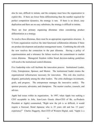 also be rare, difficult to imitate, and the company must have the organization to
exploit this. If there are fewer firms differentiating than the number required for
perfect competition dynamics, the strategy is rare. If there is no direct, easy
duplication and there are no easy substitutes, the strategy is difficult to imitate.
There are four primary organizing dilemmas when considering product
differentiation as a strategy.
To resolve these dilemmas, there must be an appropriate organization structure. A
U-Form organization resolves the inter-functional collaboration dilemma if there
are product development and product management teams. Combining the old with
the new resolves the connection to the past dilemma. Having a policy of
experimentation and a tolerance for failure resolves the commitment to market
vision dilemma. Managerial freedom within broad decision-making guidelines
will resolve the institutional control dilemma.
Five leadership roles will facilitate the innovation process: Institutional Leader,
Critic, Entrepreneur, Sponsor, and Mentor. The institutional leader creates the
organizational infrastructure necessary for innovation. This role also resolves
disputes, particularly among the other leaders. The critic challenges investments,
goals, and progress. The entrepreneur manages the innovative unit(s). The
sponsor procures, advocates, and champions. The mentor coaches, counsels, and
advises.
Apple had issues within its organization. In 1997, when Apple was seeking a
CEO acceptable to Jobs, Jean-Louis Gassée (then-CEO of Be, ex-Products
President at Apple) commented, “Right now the job is so difficult, it would
require a bisexual, blond Japanese who is 25 years old and has 15 years’
experience!” Charles Haggerty, then-CEO of Western Digital, said, “Apple is a
66
 