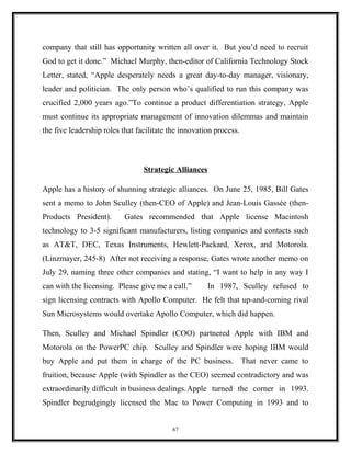 company that still has opportunity written all over it. But you’d need to recruit
God to get it done.” Michael Murphy, then-editor of California Technology Stock
Letter, stated, “Apple desperately needs a great day-to-day manager, visionary,
leader and politician. The only person who’s qualified to run this company was
crucified 2,000 years ago.”To continue a product differentiation strategy, Apple
must continue its appropriate management of innovation dilemmas and maintain
the five leadership roles that facilitate the innovation process.
Strategic Alliances
Apple has a history of shunning strategic alliances. On June 25, 1985, Bill Gates
sent a memo to John Sculley (then-CEO of Apple) and Jean-Louis Gassée (then-
Products President). Gates recommended that Apple license Macintosh
technology to 3-5 significant manufacturers, listing companies and contacts such
as AT&T, DEC, Texas Instruments, Hewlett-Packard, Xerox, and Motorola.
(Linzmayer, 245-8) After not receiving a response, Gates wrote another memo on
July 29, naming three other companies and stating, “I want to help in any way I
can with the licensing. Please give me a call.” In 1987, Sculley refused to
sign licensing contracts with Apollo Computer. He felt that up-and-coming rival
Sun Microsystems would overtake Apollo Computer, which did happen.
Then, Sculley and Michael Spindler (COO) partnered Apple with IBM and
Motorola on the PowerPC chip. Sculley and Spindler were hoping IBM would
buy Apple and put them in charge of the PC business. That never came to
fruition, because Apple (with Spindler as the CEO) seemed contradictory and was
extraordinarily difficult in business dealings.Apple turned the corner in 1993.
Spindler begrudgingly licensed the Mac to Power Computing in 1993 and to
67
 