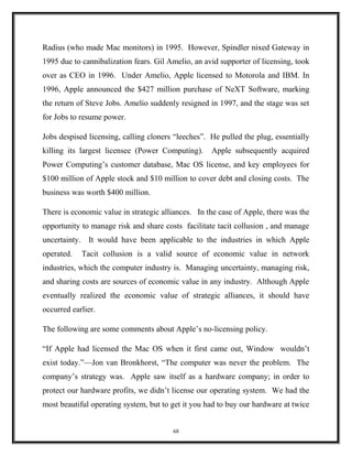 Radius (who made Mac monitors) in 1995. However, Spindler nixed Gateway in
1995 due to cannibalization fears. Gil Amelio, an avid supporter of licensing, took
over as CEO in 1996. Under Amelio, Apple licensed to Motorola and IBM. In
1996, Apple announced the $427 million purchase of NeXT Software, marking
the return of Steve Jobs. Amelio suddenly resigned in 1997, and the stage was set
for Jobs to resume power.
Jobs despised licensing, calling cloners “leeches”. He pulled the plug, essentially
killing its largest licensee (Power Computing). Apple subsequently acquired
Power Computing’s customer database, Mac OS license, and key employees for
$100 million of Apple stock and $10 million to cover debt and closing costs. The
business was worth $400 million.
There is economic value in strategic alliances. In the case of Apple, there was the
opportunity to manage risk and share costs facilitate tacit collusion , and manage
uncertainty. It would have been applicable to the industries in which Apple
operated. Tacit collusion is a valid source of economic value in network
industries, which the computer industry is. Managing uncertainty, managing risk,
and sharing costs are sources of economic value in any industry. Although Apple
eventually realized the economic value of strategic alliances, it should have
occurred earlier.
The following are some comments about Apple’s no-licensing policy.
“If Apple had licensed the Mac OS when it first came out, Window wouldn’t
exist today.”—Jon van Bronkhorst, “The computer was never the problem. The
company’s strategy was. Apple saw itself as a hardware company; in order to
protect our hardware profits, we didn’t license our operating system. We had the
most beautiful operating system, but to get it you had to buy our hardware at twice
68
 