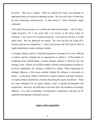 the price. That was a mistake. What we should have done was calculate an
appropriate price to license the operating system. We were also naïve to think that
the best technology would prevail. It often doesn’t.”—Steve Wozniak, Apple
cofounder
“If we had licensed earlier, we would be the Microsoft of today.”—Ian W. Diery,
Apple Executive VP, I am aware that I am known as the Great Satan on
licensing…I was never for or against licensing. I just did not see how it would
make sense. But my approach was stupid. We were just fat cats living off a
business that had no competition.”—Jean-Louis Gassée, Be CEO and ex-CEO of
Apple, admitting he made a strategic mistake
A strategic alliance can be a sustained competitive advantage if it is rare, difficult
to imitate, and the company has an organization to exploit it. If the number of
competing firms implementing a similar strategic alliance is relatively few, the
strategy is rare. If there are socially complex relations among partners and there is
no direct duplication, the strategy is difficult to imitate. When organizing for
strategic alliances, a firm must consider whether the alliance is non-equity or
equity. A non-equity alliance should have explicit contracts and legal sanctions.
An equity alliance should have contracts describing the equity investment. There
are some substitutes for an equity alliance, such as internal development and
acquisitions. However, the difficulties with these drive the formation of strategic
alliances. It is vital to remember, “Commitment, coordination, and trust are all
important determinants of alliance success.”
Apple avoids competition
69
 