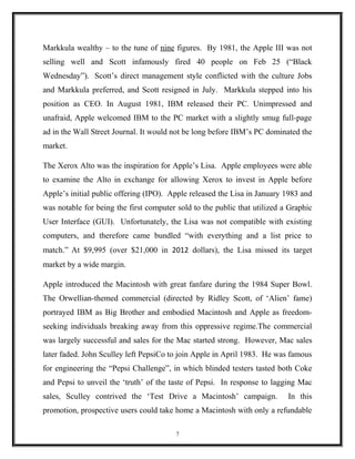 Markkula wealthy – to the tune of nine figures. By 1981, the Apple III was not
selling well and Scott infamously fired 40 people on Feb 25 (“Black
Wednesday”). Scott’s direct management style conflicted with the culture Jobs
and Markkula preferred, and Scott resigned in July. Markkula stepped into his
position as CEO. In August 1981, IBM released their PC. Unimpressed and
unafraid, Apple welcomed IBM to the PC market with a slightly smug full-page
ad in the Wall Street Journal. It would not be long before IBM’s PC dominated the
market.
The Xerox Alto was the inspiration for Apple’s Lisa. Apple employees were able
to examine the Alto in exchange for allowing Xerox to invest in Apple before
Apple’s initial public offering (IPO). Apple released the Lisa in January 1983 and
was notable for being the first computer sold to the public that utilized a Graphic
User Interface (GUI). Unfortunately, the Lisa was not compatible with existing
computers, and therefore came bundled “with everything and a list price to
match.” At $9,995 (over $21,000 in 2012 dollars), the Lisa missed its target
market by a wide margin.
Apple introduced the Macintosh with great fanfare during the 1984 Super Bowl.
The Orwellian-themed commercial (directed by Ridley Scott, of ‘Alien’ fame)
portrayed IBM as Big Brother and embodied Macintosh and Apple as freedom-
seeking individuals breaking away from this oppressive regime.The commercial
was largely successful and sales for the Mac started strong. However, Mac sales
later faded. John Sculley left PepsiCo to join Apple in April 1983. He was famous
for engineering the “Pepsi Challenge”, in which blinded testers tasted both Coke
and Pepsi to unveil the ‘truth’ of the taste of Pepsi. In response to lagging Mac
sales, Sculley contrived the ‘Test Drive a Macintosh’ campaign. In this
promotion, prospective users could take home a Macintosh with only a refundable
7
 