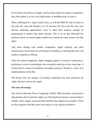 If you look at the history of Apple, you'll see that instead of rising to competition,
they often ignore it, or try to use legal means, or bundling clout, to erase it.
When challenged by a larger market force, as with the IBM PC and its clones in
the early 80s, and with Windows 3.0, 95 and then NT 4.0 in the 90s, they miss
obvious marketing opportunities, ways to make their products stronger by
participating in markets that others develop. This is an art that Microsoft has
mastered, there's no reason Apple couldn't have learned the same lessons, but they
didn't.
And when dealing with smaller competitors, Apple routinely and often
unconsciously forced them out of business by bundling, or declaring that they will
bundle a competitive offering.
When the Internet happened, Apple struggled against it instead of embracing it,
preferring to invest in technologies that eventually ended up on the scrap heap. A
wasted lead in content development, developers going to Windows, a poor Java
implementation on the Mac.
The bottom line, the strategy of avoiding competition has been disastrous for
Apple. But they want to do it again.
The same old strategy
The cloners, Motorola, Power Computing, UMAX, IBM and others, are poised to
ship products that would take Apple out of the hardware business, because they're
cheaper, faster, bigger, more powerful machines than Apple's new products. These
are the computers that Mac users want and are, in my opinion, entitled to.
70
 