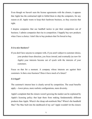 Even though we haven't seen the license agreements with the cloners, it appears
that Apple has the contractual right to forbid them to ship the computers, for any
reason at all. Apple wants to keep their hardware business, so they exercise that
right.
I despise companies that use hardball tactics to put their competitors out of
business. I admire companies that rise to competition. I happily buy new products
when I have a choice. I don't like to buy products that I'm forced to buy.
Is it a nice business?
If you don't have anyone to compare with, if you aren't subject to customer choice,
your product loses direction, you focus inward, and eventually (as now for
Apple) your interests become out of synch with the interests of your
customers.
Focus on that for a moment. A company whose interests are against their
customers. Is that a nice business? Does it have much of a future?
Is it legal?
The customer's interest here is clearly served by competition. The usual benefits
apply -- lower prices, more realistic configurations, more diversity.
Apple's complaint that the cloners weren't growing the market can be explained by
Apple's licensing policy that kept them from making fundamentally different
products than Apple. Where's the cheap sub-notebook Mac? Where's the handheld
Mac? The Mac built into the dashboard of my car? Apple wouldn't let the cloners
71
 