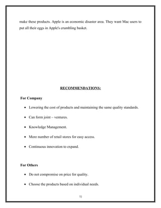 make these products. Apple is an economic disaster area. They want Mac users to
put all their eggs in Apple's crumbling basket.
RECOMMENDATIONS:
For Company
• Lowering the cost of products and maintaining the same quality standards.
• Can form joint – ventures.
• Knowledge Management.
• More number of retail stores for easy access.
• Continuous innovation to expand.
For Others
• Do not compromise on price for quality.
• Choose the products based on individual needs.
72
 
