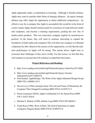 Apple apparently made a commitment to licensing. Although it should continue,
Apple may want to consider other forms of strategic alliances. An equity strategic
alliance may offer Apple the opportunity to obtain additional competencies. An
effective way for a company like Apple to accomplish this would be in the form of
a joint venture.Apple should continue push for economies of scope between media
and computers, and become a learning organization, pushing the new line of
media-centric products. This very innovative company exploits its second-mover
position. In the future, they will need to continue innovating to expand the
boundaries of both media and computers.This will allow the company to withstand
a departure by Jobs. Based on the actions of the organization, we feel that the mid-
term performance of Apple will be strong. This period allows Apple time to
overcome their challenges if they move swiftly. For this reason, we feel that they
will continue to succeed and will continue to outperform their peers.
Project References and Reading:
• http://www.nasdaq.com/symbol/aapl/financials?query=ratios#ixzz2Vv2kKj
• http://www.nasdaq.com/symbol/aapl/financials?query=income-
statement#ixzz2Vv1MZyY4
• Paul Kunkel, AppleDesign: The Work of the Apple Industrial Design Group
ISBN 978-1-888001-25-9
• Steven Levy (1994), Insanely Great: The Life and Times of Macintosh, the
Computer That Changed Everything ISBN 978-0-14-029177-3
• Owen Linzmayer (2010), Apple Confidential 2.0, No Starch Press ISBN
978-1-59327-010-0
• Michael S. Malone (1999), Infinite Loop ISBN 978-0-385-48684-2
• Frank Rose (1990), West of Eden: The End of Innocence at Apple
Computer, Penguin Books ISBN 978-0-14-009372-8
74
 