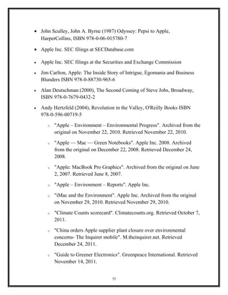 • John Sculley, John A. Byrne (1987) Odyssey: Pepsi to Apple,
HarperCollins, ISBN 978-0-06-015780-7
• Apple Inc. SEC filings at SECDatabase.com
• Apple Inc. SEC filings at the Securities and Exchange Commission
• Jim Carlton, Apple: The Inside Story of Intrigue, Egomania and Business
Blunders ISBN 978-0-88730-965-6
• Alan Deutschman (2000), The Second Coming of Steve Jobs, Broadway,
ISBN 978-0-7679-0432-2
• Andy Hertzfeld (2004), Revolution in the Valley, O'Reilly Books ISBN
978-0-596-00719-5
o "Apple – Environment – Environmental Progress". Archived from the
original on November 22, 2010. Retrieved November 22, 2010.
o "Apple — Mac — Green Notebooks". Apple Inc. 2008. Archived
from the original on December 22, 2008. Retrieved December 24,
2008.
o "Apple: MacBook Pro Graphics". Archived from the original on June
2, 2007. Retrieved June 8, 2007.
o "Apple – Environment – Reports". Apple Inc.
o "iMac and the Environment". Apple Inc. Archived from the original
on November 29, 2010. Retrieved November 29, 2010.
o "Climate Counts scorecard". Climatecounts.org. Retrieved October 7,
2011.
o "China orders Apple supplier plant closure over environmental
concerns- The Inquirer mobile". M.theinquirer.net. Retrieved
December 24, 2011.
o "Guide to Greener Electronics". Greenpeace International. Retrieved
November 14, 2011.
75
 