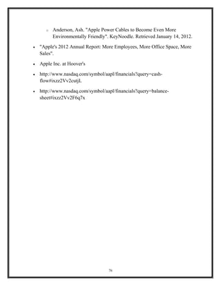 o Anderson, Ash. "Apple Power Cables to Become Even More
Environmentally Friendly". KeyNoodle. Retrieved January 14, 2012.
• "Apple's 2012 Annual Report: More Employees, More Office Space, More
Sales".
• Apple Inc. at Hoover's
• http://www.nasdaq.com/symbol/aapl/financials?query=cash-
flow#ixzz2Vv2cutjL
• http://www.nasdaq.com/symbol/aapl/financials?query=balance-
sheet#ixzz2Vv2F6q7x
76
 