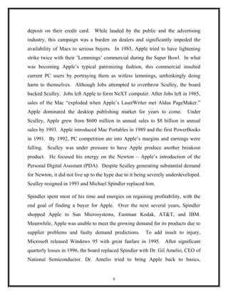 deposit on their credit card. While lauded by the public and the advertising
industry, this campaign was a burden on dealers and significantly impeded the
availability of Macs to serious buyers. In 1985, Apple tried to have lightening
strike twice with their ‘Lemmings’ commercial during the Super Bowl. In what
was becoming Apple’s typical patronizing fashion, this commercial insulted
current PC users by portraying them as witless lemmings, unthinkingly doing
harm to themselves. Although Jobs attempted to overthrow Sculley, the board
backed Sculley. Jobs left Apple to form NeXT computer. After Jobs left in 1985,
sales of the Mac “exploded when Apple’s LaserWriter met Aldus PageMaker.”
Apple dominated the desktop publishing market for years to come. Under
Sculley, Apple grew from $600 million in annual sales to $8 billion in annual
sales by 1993. Apple introduced Mac Portables in 1989 and the first PowerBooks
in 1991. By 1992, PC competition ate into Apple’s margins and earnings were
falling. Sculley was under pressure to have Apple produce another breakout
product. He focused his energy on the Newton – Apple’s introduction of the
Personal Digital Assistant (PDA). Despite Sculley generating substantial demand
for Newton, it did not live up to the hype due to it being severely underdeveloped.
Sculley resigned in 1993 and Michael Spindler replaced him.
Spindler spent most of his time and energies on regaining profitability, with the
end goal of finding a buyer for Apple. Over the next several years, Spindler
shopped Apple to Sun Microsystems, Eastman Kodak, AT&T, and IBM.
Meanwhile, Apple was unable to meet the growing demand for its products due to
supplier problems and faulty demand predictions. To add insult to injury,
Microsoft released Windows 95 with great fanfare in 1995. After significant
quarterly losses in 1996, the board replaced Spindler with Dr. Gil Amelio, CEO of
National Semiconductor. Dr. Amelio tried to bring Apple back to basics,
8
 