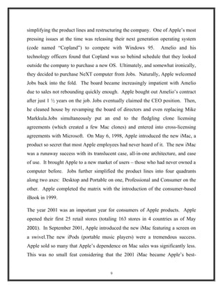 simplifying the product lines and restructuring the company. One of Apple’s most
pressing issues at the time was releasing their next generation operating system
(code named “Copland”) to compete with Windows 95. Amelio and his
technology officers found that Copland was so behind schedule that they looked
outside the company to purchase a new OS. Ultimately, and somewhat ironically,
they decided to purchase NeXT computer from Jobs. Naturally, Apple welcomed
Jobs back into the fold. The board became increasingly impatient with Amelio
due to sales not rebounding quickly enough. Apple bought out Amelio’s contract
after just 1 ½ years on the job. Jobs eventually claimed the CEO position. Then,
he cleaned house by revamping the board of directors and even replacing Mike
Markkula.Jobs simultaneously put an end to the fledgling clone licensing
agreements (which created a few Mac clones) and entered into cross-licensing
agreements with Microsoft. On May 6, 1998, Apple introduced the new iMac, a
product so secret that most Apple employees had never heard of it. The new iMac
was a runaway success with its translucent case, all-in-one architecture, and ease
of use. It brought Apple to a new market of users – those who had never owned a
computer before. Jobs further simplified the product lines into four quadrants
along two axes: Desktop and Portable on one, Professional and Consumer on the
other. Apple completed the matrix with the introduction of the consumer-based
iBook in 1999.
The year 2001 was an important year for consumers of Apple products. Apple
opened their first 25 retail stores (totaling 163 stores in 4 countries as of May
2001). In September 2001, Apple introduced the new iMac featuring a screen on
a swivel.The new iPods (portable music players) were a tremendous success.
Apple sold so many that Apple’s dependence on Mac sales was significantly less.
This was no small feat considering that the 2001 iMac became Apple’s best-
9
 