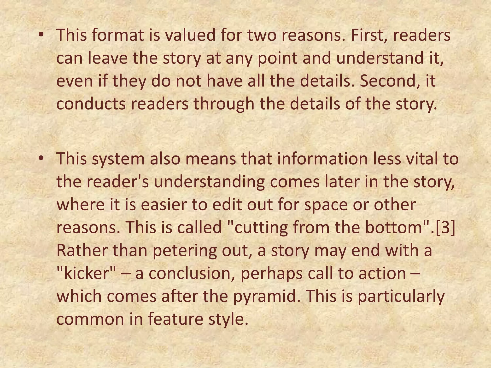 • This format is valued for two reasons. First, readers
can leave the story at any point and understand it,
even if they do not have all the details. Second, it
conducts readers through the details of the story.
• This system also means that information less vital to
the reader's understanding comes later in the story,
where it is easier to edit out for space or other
reasons. This is called "cutting from the bottom".[3]
Rather than petering out, a story may end with a
"kicker" – a conclusion, perhaps call to action –
which comes after the pyramid. This is particularly
common in feature style.
 