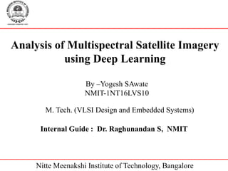 Analysis of Multispectral Satellite Imagery
using Deep Learning
Internal Guide : Dr. Raghunandan S, NMIT
M. Tech. (VLSI Design and Embedded Systems)
By –Yogesh SAwate
NMIT-1NT16LVS10
Nitte Meenakshi Institute of Technology, Bangalore
 