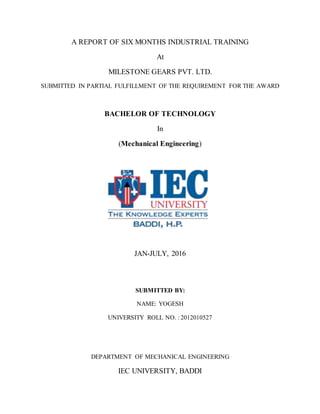 A REPORT OF SIX MONTHS INDUSTRIAL TRAINING
At
MILESTONE GEARS PVT. LTD.
SUBMITTED IN PARTIAL FULFILLMENT OF THE REQUIREMENT FOR THE AWARD
BACHELOR OF TECHNOLOGY
In
(Mechanical Engineering)
JAN-JULY, 2016
SUBMITTED BY:
NAME: YOGESH
UNIVERSITY ROLL NO. : 2012010527
DEPARTMENT OF MECHANICAL ENGINEERING
IEC UNIVERSITY, BADDI
 