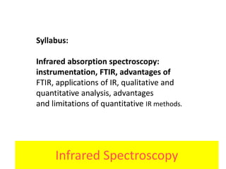 Infrared Spectroscopy
Syllabus:
Infrared absorption spectroscopy:
instrumentation, FTIR, advantages of
FTIR, applications of IR, qualitative and
quantitative analysis, advantages
and limitations of quantitative IR methods.
 