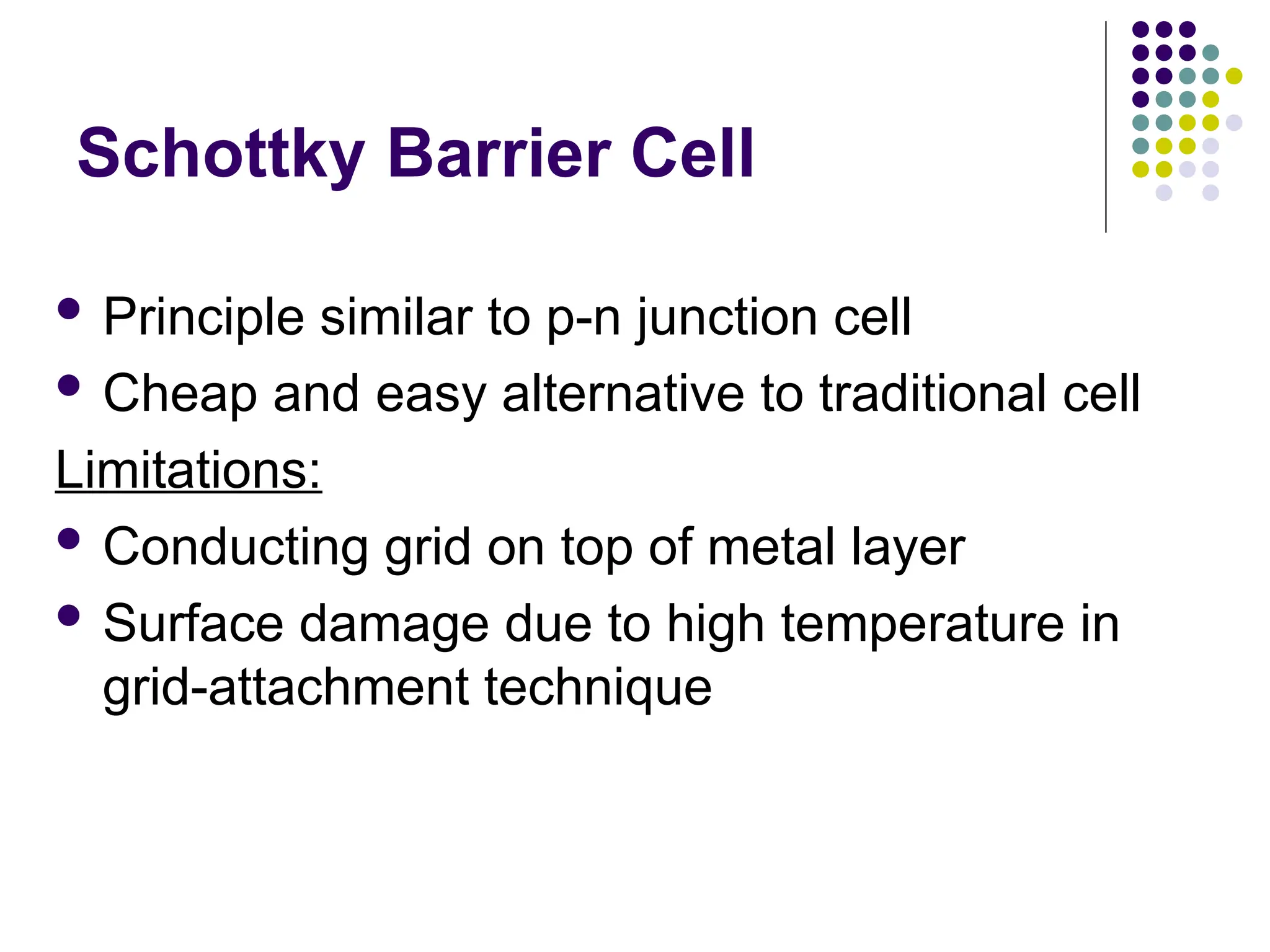 Schottky Barrier Cell
 Principle similar to p-n junction cell
 Cheap and easy alternative to traditional cell
Limitations:
 Conducting grid on top of metal layer
 Surface damage due to high temperature in
grid-attachment technique
 