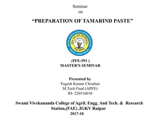 “PREPARATION OF TAMARIND PASTE”
Presented by
Yogesh Kumar Chouhan
M.Tech Final (APFE)
ID- 220116010
Seminar
on
Swami Vivekananda College of Agril. Engg. And Tech. & Research
Station,(FAE) ,IGKV Raipur
2017-18
(PFE-591 )
MASTER'S SEMINAR
 
