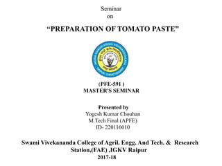 “PREPARATION OF TOMATO PASTE”
Presented by
Yogesh Kumar Chouhan
M.Tech Final (APFE)
ID- 220116010
Seminar
on
Swami Vivekananda College of Agril. Engg. And Tech. & Research
Station,(FAE) ,IGKV Raipur
2017-18
(PFE-591 )
MASTER'S SEMINAR
 
