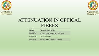 ATTENUATION IN OPTICAL
FIBERS
NAME YOGESHWAR DASH
BRANCH B.TECH (MECHANICAL) 3rd Sem
REGD. NO. 210301161091
SUBJECT OPTICS AND OPTICAL FIBRES
 