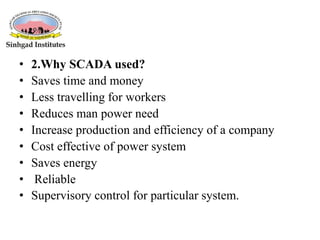 • 2.Why SCADA used?
• Saves time and money
• Less travelling for workers
• Reduces man power need
• Increase production and efficiency of a company
• Cost effective of power system
• Saves energy
• Reliable
• Supervisory control for particular system.
 
