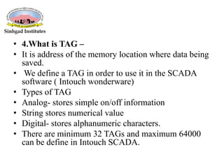 • 4.What is TAG –
• It is address of the memory location where data being
saved.
• We define a TAG in order to use it in the SCADA
software ( Intouch wonderware)
• Types of TAG
• Analog- stores simple on/off information
• String stores numerical value
• Digital- stores alphanumeric characters.
• There are minimum 32 TAGs and maximum 64000
can be define in Intouch SCADA.
 