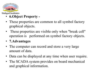• 6.Object Property -
• These properties are common to all symbol factory
graphical objects.
• These properties are visible only when "break cell"
operation is performed on symbol factory objects.
• 7.Advantages
• The computer can record and store a very large
amount of data.
• Data can be displayed at any time when user require.
• The SCADA system provides on board mechanical
and graphical information.
 