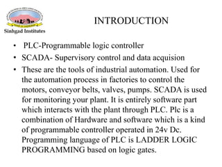 INTRODUCTION
• PLC-Programmable logic controller
• SCADA- Supervisory control and data acquision
• These are the tools of industrial automation. Used for
the automation process in factories to control the
motors, conveyor belts, valves, pumps. SCADA is used
for monitoring your plant. It is entirely software part
which interacts with the plant through PLC. Plc is a
combination of Hardware and software which is a kind
of programmable controller operated in 24v Dc.
Programming language of PLC is LADDER LOGIC
PROGRAMMING based on logic gates.
 
