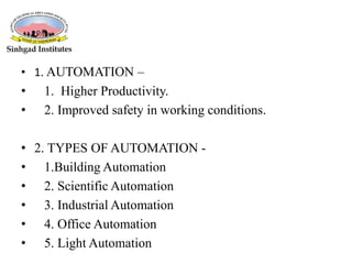 • 1. AUTOMATION –
• 1. Higher Productivity.
• 2. Improved safety in working conditions.
• 2. TYPES OF AUTOMATION -
• 1.Building Automation
• 2. Scientific Automation
• 3. Industrial Automation
• 4. Office Automation
• 5. Light Automation
 