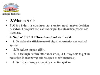 • 3.What is PLC ?
• PLC is a industrial computer that monitor input , makes decision
based on it program and control output to automatica process or
machine.
• 4. Need of PLC PLC brands and software used
• 1. To make the efficient use of digital electronics and control
system
• 2.To reduce human effort.
• 3. In the high human effort industries, PLC may help to get the
reduction in manpower and wastage of raw materials.
• 4. To reduce complex circuitry of entire system.
 