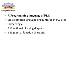• 7. Programming language of PLC-
• Most common language encountered in PLC are:
• Ladder Logic
• 2. Functional blocking diagram
• 3 Sequential function chart etc.
 