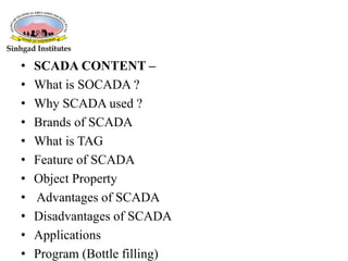 • SCADA CONTENT –
• What is SOCADA ?
• Why SCADA used ?
• Brands of SCADA
• What is TAG
• Feature of SCADA
• Object Property
• Advantages of SCADA
• Disadvantages of SCADA
• Applications
• Program (Bottle filling)
 
