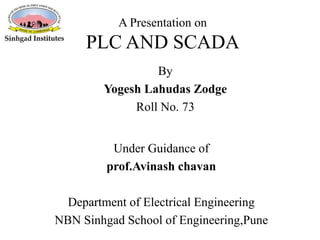 A Presentation on
PLC AND SCADA
Under Guidance of
prof.Avinash chavan
Department of Electrical Engineering
NBN Sinhgad School of Engineering,Pune
By
Yogesh Lahudas Zodge
Roll No. 73
 