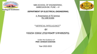 “ARTIFICIAL INTELLIGANCE”
-BY
YOGESH ZODGE (72219347F S191052573)
Under the Guidance of
PROF. AVINASH CHAVHAN
Year 2022-2023
NBN SCHOOL OF ENGINEERING,
AMBEGAON BK, PUNE – 41
DEPARTMENT OF ELECTRICAL ENGINEERING,
A Presentation of TE Seminar
PLC AND SCADA
 