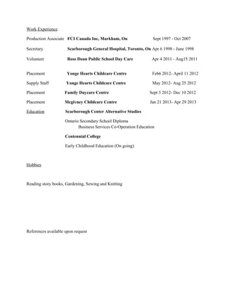 Work Experience

Production Associate FCI Canada Inc, Markham, On                   Sept 1997 - Oct 2007

Secretary             Scarborough General Hospital, Toronto, On Apr 6 1998 - June 1998

Volunteer             Ross Doan Public School Day Care            Apr 4 2011 - Aug15 2011


Placement             Yonge Hearts Childcare Centre               Feb6 2012- April 11 2012

Supply Staff         Yonge Hearts Childcare Centre                May 2012- Aug 25 2012

Placement           Family Daycare Centre                        Sept 3 2012- Dec 10 2012

Placement           Mcgivney Childcare Centre                    Jan 21 2013- Apr 29 2013

Education            Scarborough Center Alternative Studies

                     Ontario Secondary School Diploma
                            Business Services Co-Operation Education

                     Centennial College

                     Early Childhood Education (On going)



Hobbies



Reading story books, Gardening, Sewing and Knitting




References available upon request
 