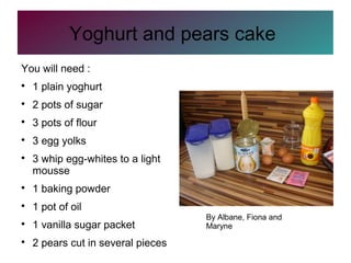Yoghurt and pears cake
You will need :

1 plain yoghurt

2 pots of sugar

3 pots of flour

3 egg yolks

3 whip egg-whites to a light
mousse

1 baking powder

1 pot of oil

1 vanilla sugar packet

2 pears cut in several pieces
By Albane, Fiona and
Maryne
 
