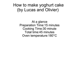How to make yoghurt cake
(by Lucas and Olivier)
At a glance
Preparation Time:15 minutes
Cooking Time:30 minute
Total time:...