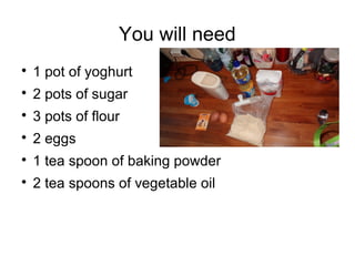 You will need

1 pot of yoghurt

2 pots of sugar

3 pots of flour

2 eggs

1 tea spoon of baking powder

2 tea spoon...