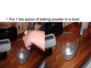
Put 1 tea spoon of baking powder in a bowl
 