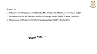 References
1. Industrial Microbiology: An Introduction, M J. Waites, N L. Morgan, J S. Rockey, G Higton
2. Modern Industrial Microbiology and Biotechnology, Nduka Okafor, Science Publishers
3. http://www.milkfacts.info/Milk%20Processing/Yogurt%20Production.htm
 