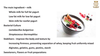 The main ingredient – milk
Whole milk for full fat yogurt
Low fat milk for low fat yogurt
Skim milk for nonfat yogurt
Bacterial Culture
Lactobacillus bulgaricus
Streptococcus thermophilus
Stabilizers - Improve the body and texture by
Increasing firmness, preventing separation of whey, keeping fruit uniformly mixed
Alginates, gelatins, gums, pectins, starch
Sweeteners, Flavors or Fruit preparations
 